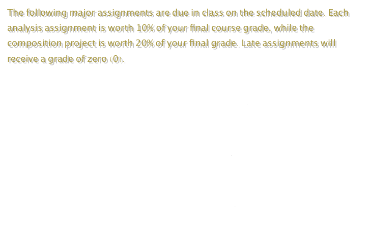 The following major assignments are due in class on the scheduled date. Each analysis assignment is worth 10% of your final course grade, while the composition project is worth 20% of your final grade. Late assignments will receive a grade of zero (0).

Analysis Assignment 1- Due February 28



Analysis Assignment 2- Due March 19



Composition Assignment - Due April 9

