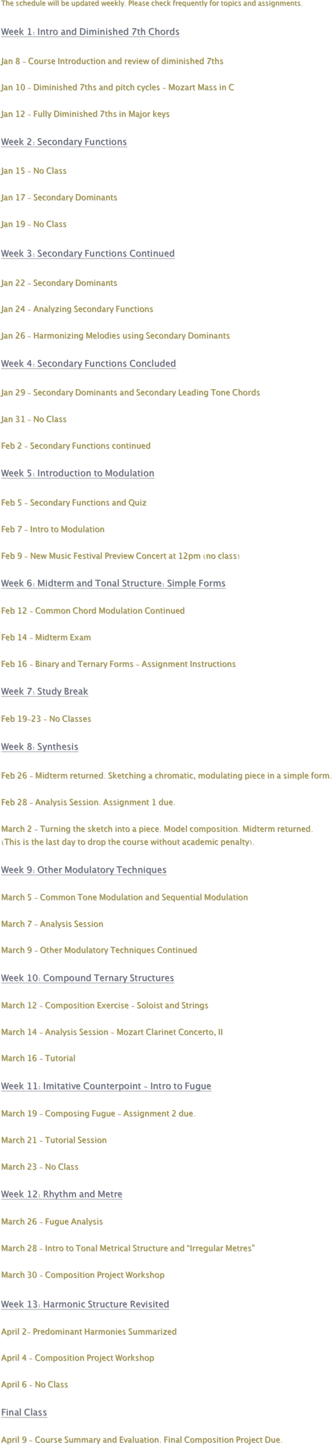 The schedule will be updated weekly. Please check frequently for topics and assignments.

Week 1: Intro and Diminished 7th Chords

Jan 8 - Course Introduction and review of diminished 7ths

Jan 10 - Diminished 7ths and pitch cycles - Mozart Mass in C

Jan 12 - Fully Diminished 7ths in Major keys

Week 2: Secondary Functions

Jan 15 - No Class

Jan 17 - Secondary Dominants

Jan 19 - No Class

Week 3: Secondary Functions Continued

Jan 22 - Secondary Dominants

Jan 24 - Analyzing Secondary Functions

Jan 26 - Harmonizing Melodies using Secondary Dominants

Week 4: Secondary Functions Concluded

Jan 29 - Secondary Dominants and Secondary Leading Tone Chords

Jan 31 - No Class

Feb 2 - Secondary Functions continued

Week 5: Introduction to Modulation

Feb 5 - Secondary Functions and Quiz 

Feb 7 - Intro to Modulation

Feb 9 - New Music Festival Preview Concert at 12pm (no class)

Week 6: Midterm and Tonal Structure: Simple Forms

Feb 12 - Common Chord Modulation Continued

Feb 14 - Midterm Exam

Feb 16 - Binary and Ternary Forms - Assignment Instructions

Week 7: Study Break

Feb 19-23 - No Classes

Week 8: Synthesis

Feb 26 - Midterm returned. Sketching a chromatic, modulating piece in a simple form. 

Feb 28 - Analysis Session. Assignment 1 due.

March 2 - Turning the sketch into a piece. Model composition. Midterm returned.
(This is the last day to drop the course without academic penalty).

Week 9: Other Modulatory Techniques

March 5 - Common Tone Modulation and Sequential Modulation

March 7 - Analysis Session

March 9 - Other Modulatory Techniques Continued

Week 10: Compound Ternary Structures

March 12 - Composition Exercise - Soloist and Strings

March 14 - Analysis Session - Mozart Clarinet Concerto, II

March 16 - Tutorial

Week 11: Imitative Counterpoint - Intro to Fugue

March 19 - Composing Fugue - Assignment 2 due.

March 21 - Tutorial Session

March 23 - No Class

Week 12: Rhythm and Metre

March 26 - Fugue Analysis 

March 28 - Intro to Tonal Metrical Structure and “Irregular Metres”

March 30 - Composition Project Workshop

Week 13: Harmonic Structure Revisited

April 2- Predominant Harmonies Summarized

April 4 - Composition Project Workshop

April 6 - No Class

Final Class

April 9 - Course Summary and Evaluation. Final Composition Project Due.
