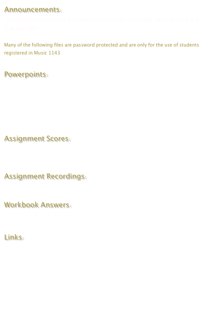 Announcements:
1) Final Exam: The exam has been scheduled for Thursday, April 19 from 2-5 in Room 226.

Many of the following files are password protected and are only for the use of students registered in Music 1143.

Powerpoints:
Pitch Cycles
Modulation
Musical Structure 2 - Binary and Ternary Forms
Fugue
Rhythm and Metre

Assignment Scores:
Assignment 1
Assignment 2

Assignment Recordings: 
Assignment 2

Workbook Answers:
Chapter 16

Links:
New Music at Acadia
Dr. Charke’s Theory and Composition Site
Dr. Callon’s Theory and History Site
Dr. Charke’s Music Manuscript Files



