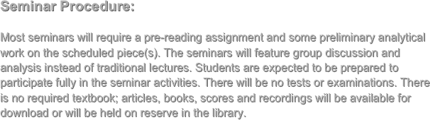 Seminar Procedure:

Most seminars will require a pre-reading assignment and some preliminary analytical work on the scheduled piece(s). The seminars will feature group discussion and analysis instead of traditional lectures. Students are expected to be prepared to participate fully in the seminar activities. There will be no tests or examinations. There is no required textbook; articles, books, scores and recordings will be available for download or will be held on reserve in the library. 