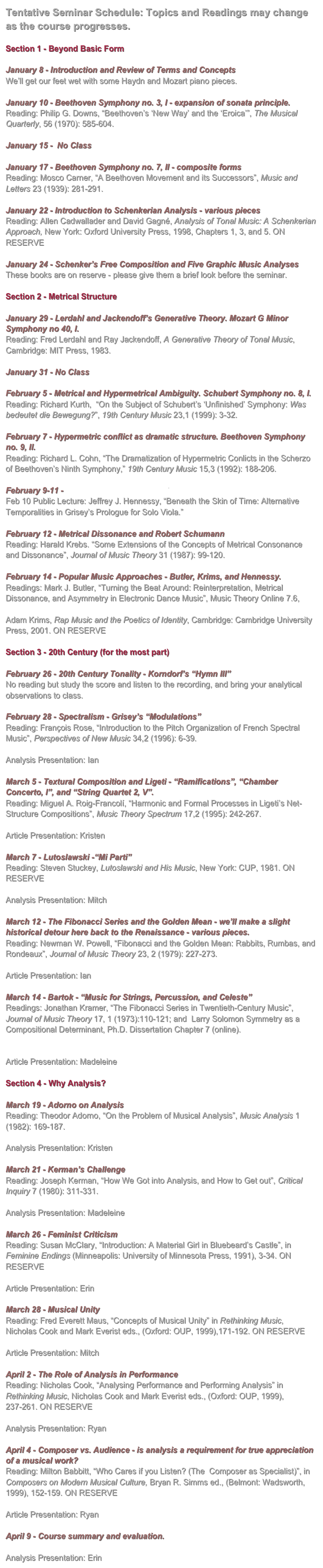 Tentative Seminar Schedule: Topics and Readings may change as the course progresses.

Section 1 - Beyond Basic Form

January 8 - Introduction and Review of Terms and Concepts 
We’ll get our feet wet with some Haydn and Mozart piano pieces.

January 10 - Beethoven Symphony no. 3, I - expansion of sonata principle.
Reading: Philip G. Downs, “Beethoven’s ‘New Way’ and the ‘Eroica’”, The Musical Quarterly, 56 (1970): 585-604.

January 15 -  No Class

January 17 - Beethoven Symphony no. 7, II - composite forms
Reading: Mosco Carner, “A Beethoven Movement and its Successors”, Music and Letters 23 (1939): 281-291.

January 22 - Introduction to Schenkerian Analysis - various pieces
Reading: Allen Cadwallader and David Gagné, Analysis of Tonal Music: A Schenkerian Approach, New York: Oxford University Press, 1998, Chapters 1, 3, and 5. ON RESERVE

January 24 - Schenker’s Free Composition and Five Graphic Music Analyses
These books are on reserve - please give them a brief look before the seminar.

Section 2 - Metrical Structure

January 29 - Lerdahl and Jackendoff’s Generative Theory. Mozart G Minor Symphony no 40, I.
Reading: Fred Lerdahl and Ray Jackendoff, A Generative Theory of Tonal Music, Cambridge: MIT Press, 1983.

January 31 - No Class

February 5 - Metrical and Hypermetrical Ambiguity. Schubert Symphony no. 8, I.
Reading: Richard Kurth,  “On the Subject of Schubert’s ‘Unfinished’ Symphony: Was bedeutet die Bewegung?”, 19th Century Music 23,1 (1999): 3-32. 

February 7 - Hypermetric conflict as dramatic structure. Beethoven Symphony no. 9, II.
Reading: Richard L. Cohn, “The Dramatization of Hypermetric Conlicts in the Scherzo of Beethoven’s Ninth Symphony,” 19th Century Music 15,3 (1992): 188-206.

February 9-11 - Acadia New Music Festival
Feb 10 Public Lecture: Jeffrey J. Hennessy, “Beneath the Skin of Time: Alternative Temporalities in Grisey’s Prologue for Solo Viola.”

February 12 - Metrical Dissonance and Robert Schumann
Reading: Harald Krebs. “Some Extensions of the Concepts of Metrical Consonance and Dissonance”, Journal of Music Theory 31 (1987): 99-120.

February 14 - Popular Music Approaches - Butler, Krims, and Hennessy.
Readings: Mark J. Butler, “Turning the Beat Around: Reinterpretation, Metrical Dissonance, and Asymmetry in Electronic Dance Music”, Music Theory Online 7.6, http://mto.societymusictheory.org/issues/mto.01.7.6/mto.01.7.6.butler_frames.html
Adam Krims, Rap Music and the Poetics of Identity, Cambridge: Cambridge University Press, 2001. ON RESERVE

Section 3 - 20th Century (for the most part)

February 26 - 20th Century Tonality - Korndorf’s “Hymn III”
No reading but study the score and listen to the recording, and bring your analytical observations to class.

February 28 - Spectralism - Grisey’s “Modulations”
Reading: François Rose, “Introduction to the Pitch Organization of French Spectral Music”, Perspectives of New Music 34,2 (1996): 6-39.

Analysis Presentation: Ian

March 5 - Textural Composition and Ligeti - “Ramifications”, “Chamber Concerto, I”, and “String Quartet 2, V”.
Reading: Miguel A. Roig-Francolí, “Harmonic and Formal Processes in Ligeti’s Net-Structure Compositions”, Music Theory Spectrum 17,2 (1995): 242-267.

Article Presentation: Kristen

March 7 - Lutoslawski -“Mi Parti”
Reading: Steven Stuckey, Lutoslawski and His Music, New York: CUP, 1981. ON RESERVE

Analysis Presentation: Mitch

March 12 - The Fibonacci Series and the Golden Mean - we’ll make a slight historical detour here back to the Renaissance - various pieces.
Reading: Newman W. Powell, “Fibonacci and the Golden Mean: Rabbits, Rumbas, and Rondeaux”, Journal of Music Theory 23, 2 (1979): 227-273.

Article Presentation: Ian

March 14 - Bartok - “Music for Strings, Percussion, and Celeste”
Readings: Jonathan Kramer, “The Fibonacci Series in Twentieth-Century Music”, Journal of Music Theory 17, 1 (1973):110-121; and  Larry Solomon Symmetry as a Compositional Determinant, Ph.D. Dissertation Chapter 7 (online).
http://solomonsmusic.net/diss7.htm

Article Presentation: Madeleine

Section 4 - Why Analysis?

March 19 - Adorno on Analysis
Reading: Theodor Adorno, “On the Problem of Musical Analysis”, Music Analysis 1 (1982): 169-187.

Analysis Presentation: Kristen

March 21 - Kerman’s Challenge
Reading: Joseph Kerman, “How We Got into Analysis, and How to Get out”, Critical Inquiry 7 (1980): 311-331.

Analysis Presentation: Madeleine

March 26 - Feminist Criticism
Reading: Susan McClary, “Introduction: A Material Girl in Bluebeard’s Castle”, in Feminine Endings (Minneapolis: University of Minnesota Press, 1991), 3-34. ON RESERVE

Article Presentation: Erin

March 28 - Musical Unity
Reading: Fred Everett Maus, “Concepts of Musical Unity” in Rethinking Music, Nicholas Cook and Mark Everist eds., (Oxford: OUP, 1999),171-192. ON RESERVE

Article Presentation: Mitch

April 2 - The Role of Analysis in Performance
Reading: Nicholas Cook, “Analysing Performance and Performing Analysis” in Rethinking Music, Nicholas Cook and Mark Everist eds., (Oxford: OUP, 1999), 237-261. ON RESERVE

Analysis Presentation: Ryan

April 4 - Composer vs. Audience - is analysis a requirement for true appreciation of a musical work?
Reading: Milton Babbitt, “Who Cares if you Listen? (The  Composer as Specialist)”, in Composers on Modern Musical Culture, Bryan R. Simms ed., (Belmont: Wadsworth, 1999), 152-159. ON RESERVE

Article Presentation: Ryan

April 9 - Course summary and evaluation.

Analysis Presentation: Erin